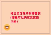 修正灵芝孢子粉哪里买(哪里可以购买灵芝孢子粉？