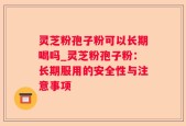 灵芝粉孢子粉可以长期喝吗_灵芝粉孢子粉：长期服用的安全性与注意事项