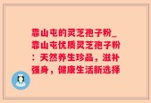 靠山屯的灵芝孢子粉_靠山屯优质灵芝孢子粉：天然养生珍品，滋补强身，健康生活新选择