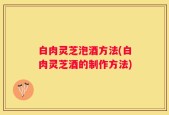 白肉灵芝泡酒方法(白肉灵芝酒的制作方法)