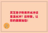 灵芝孢子粉用开水冲还是温水冲？这样做，让你的健康加倍！