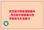 灵芝孢子粉能灌胶囊吗_灵芝孢子粉胶囊化的可能性与方法探讨