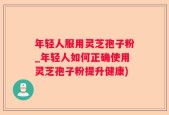 年轻人服用灵芝孢子粉_年轻人如何正确使用灵芝孢子粉提升健康)