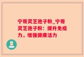 宁哥灵芝孢子粉_宁哥灵芝孢子粉：提升免疫力，增强健康活力