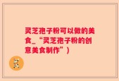 灵芝孢子粉可以做的美食_“灵芝孢子粉的创意美食制作”)