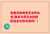 有蚕豆能喝灵芝水吗女生(蚕豆与灵芝水的搭配适合女性饮用吗？)