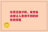 吃灵芝孢子粉，竟然有这些让人意想不到的好处和惊喜