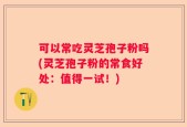 可以常吃灵芝孢子粉吗(灵芝孢子粉的常食好处：值得一试！)