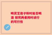 喝灵芝孢子粉时能否喝酒 探究两者同时进行的可行性