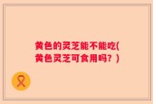 黄色的灵芝能不能吃(黄色灵芝可食用吗？)
