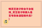 喝灵芝孢子粉会不会低烧_灵芝孢子粉摄入是否导致体温轻微升高？)
