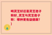 喝灵芝好还是灵芝孢子粉好_灵芝与灵芝孢子粉：哪种更有益健康？)