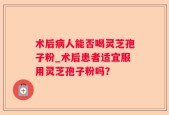 术后病人能否喝灵芝孢子粉_术后患者适宜服用灵芝孢子粉吗？