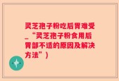 灵芝孢子粉吃后胃难受_“灵芝孢子粉食用后胃部不适的原因及解决方法”)