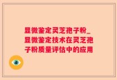 显微鉴定灵芝孢子粉_显微鉴定技术在灵芝孢子粉质量评估中的应用
