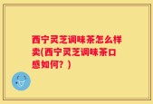 西宁灵芝调味茶怎么样卖(西宁灵芝调味茶口感如何？)