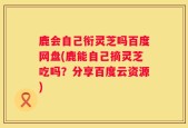 鹿会自己衔灵芝吗百度网盘(鹿能自己摘灵芝吃吗？分享百度云资源)
