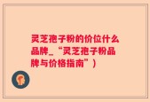 灵芝孢子粉的价位什么品牌_“灵芝孢子粉品牌与价格指南”)