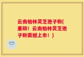 云南柏林灵芝孢子粉(重磅！云南柏林灵芝孢子粉震撼上市！)