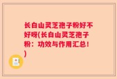 长白山灵芝孢子粉好不好呀(长白山灵芝孢子粉：功效与作用汇总！)