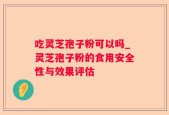 吃灵芝孢子粉可以吗_灵芝孢子粉的食用安全性与效果评估