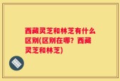西藏灵芝和林芝有什么区别(区别在哪？西藏灵芝和林芝)