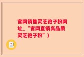 官网销售灵芝孢子粉网址_“官网直销高品质灵芝孢子粉”)