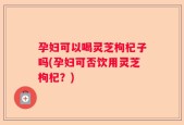 孕妇可以喝灵芝枸杞子吗(孕妇可否饮用灵芝枸杞？)
