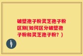 破壁孢子粉灵芝孢子粉区别(如何区分破壁孢子粉和灵芝孢子粉？)