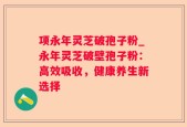 项永年灵芝破孢子粉_永年灵芝破壁孢子粉：高效吸收，健康养生新选择