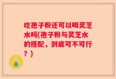 吃孢子粉还可以喝灵芝水吗(孢子粉与灵芝水的搭配，到底可不可行？)