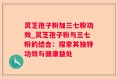 灵芝孢子粉加三七粉功效_灵芝孢子粉与三七粉的结合：探索其独特功效与健康益处