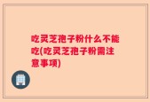 吃灵芝孢子粉什么不能吃(吃灵芝孢子粉需注意事项)
