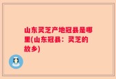 山东灵芝产地冠县是哪里(山东冠县：灵芝的故乡)