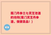 厦门丹参三七灵芝泡酒的功效(厦门灵芝丹参酒，保健圣品！)