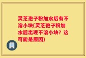 灵芝孢子粉加水后有不溶小块(灵芝孢子粉加水后出现不溶小块？这可能是原因)