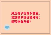 灵芝孢子粉贵不便宜_灵芝孢子粉价格分析：是否物有所值？