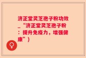济正堂灵芝孢子粉功效_“济正堂灵芝孢子粉：提升免疫力，增强健康”)