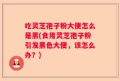 吃灵芝孢子粉大便怎么是黑(食用灵芝孢子粉引发黑色大便，该怎么办？)