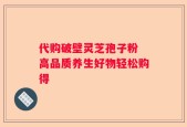 代购破壁灵芝孢子粉 高品质养生好物轻松购得