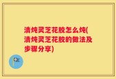清炖灵芝花胶怎么炖(清炖灵芝花胶的做法及步骤分享)