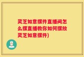 灵芝如意摆件直播间怎么摆直播教你如何摆放灵芝如意摆件)