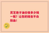 灵芝孢子油价格多少钱一瓶？让你的钱包不白放血！