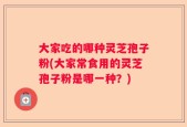 大家吃的哪种灵芝孢子粉(大家常食用的灵芝孢子粉是哪一种？)