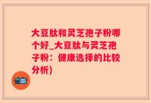大豆肽和灵芝孢子粉哪个好_大豆肽与灵芝孢子粉：健康选择的比较分析)