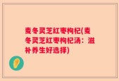 麦冬灵芝红枣枸杞(麦冬灵芝红枣枸杞汤：滋补养生好选择)