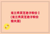 龙三秀灵芝孢子粉价挌(龙三秀灵芝孢子粉价格大涨)