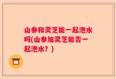 山参和灵芝能一起泡水吗(山参加灵芝能否一起泡水？)