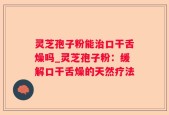 灵芝孢子粉能治口干舌燥吗_灵芝孢子粉：缓解口干舌燥的天然疗法