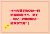 杜仲和灵芝枸杞能一起熬着喝吗(杜仲、灵芝、枸杞三种植物能否一起煮水饮用？)